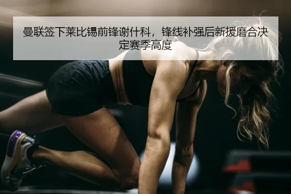曼联签下莱比锡前锋谢什科，锋线补强后新援磨合决定赛季高度